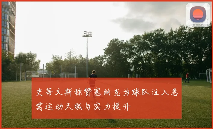 史蒂文斯称赞塞纳克为球队注入急需运动天赋与实力提升