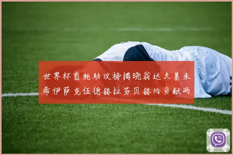 世界杯首轮助攻榜揭晓翁达夫基米希伊萨克伍德赫拉芬贝赫均贡献两次助攻