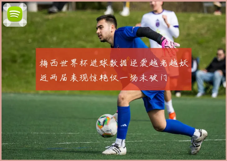 梅西世界杯进球数据逆袭越老越妖近两届表现惊艳仅一场未破门
