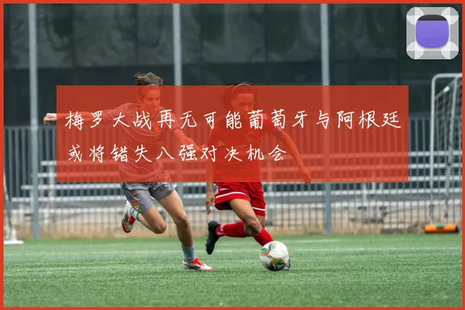 梅罗大战再无可能葡萄牙与阿根廷或将错失八强对决机会