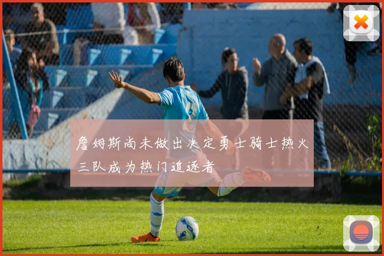 詹姆斯尚未做出决定勇士骑士热火三队成为热门追逐者
