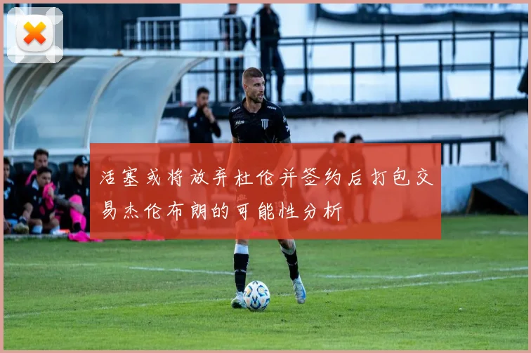 活塞或将放弃杜伦并签约后打包交易杰伦布朗的可能性分析