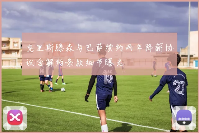 克里斯滕森与巴萨续约两年降薪协议含解约条款细节曝光