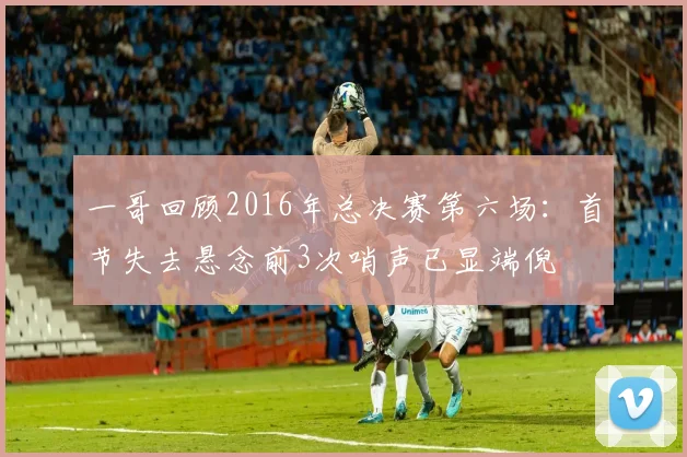 一哥回顾2016年总决赛第六场：首节失去悬念前3次哨声已显端倪