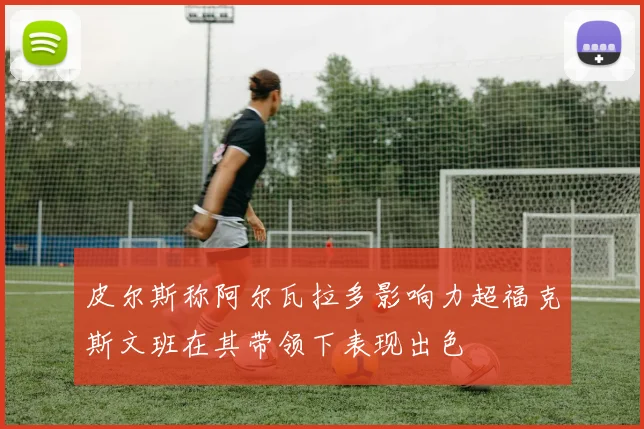 皮尔斯称阿尔瓦拉多影响力超福克斯文班在其带领下表现出色