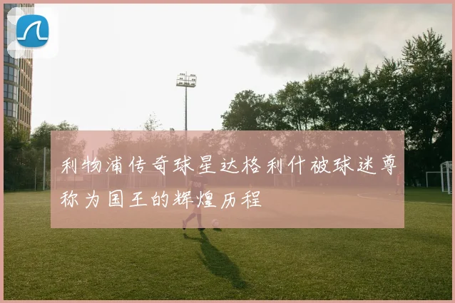利物浦传奇球星达格利什被球迷尊称为国王的辉煌历程