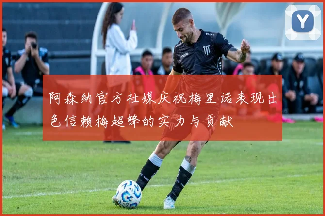 阿森纳官方社媒庆祝梅里诺表现出色信赖梅超锋的实力与贡献