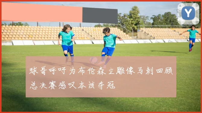 球哥呼吁为布伦森立雕像马刺回顾总决赛感叹本该夺冠